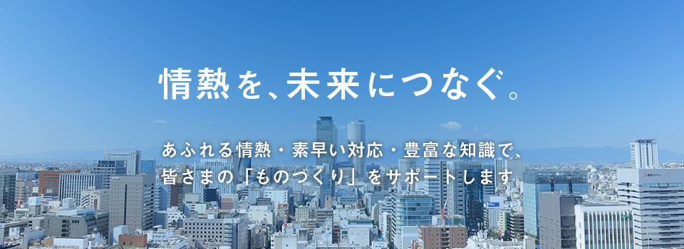 情熱を、未来につなぐ。あふれる情熱・素早い対応・豊富な知識で、皆さまの「ものづくり」をサポートします。