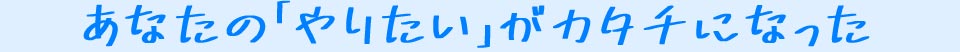 あなたの「やりたい」がカタチになった